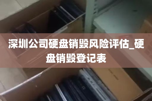 深圳公司硬盘销毁风险评估_硬盘销毁登记表