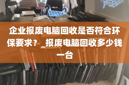 企业报废电脑回收是否符合环保要求？_报废电脑回收多少钱一台