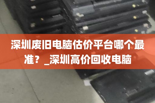 深圳废旧电脑估价平台哪个最准？_深圳高价回收电脑