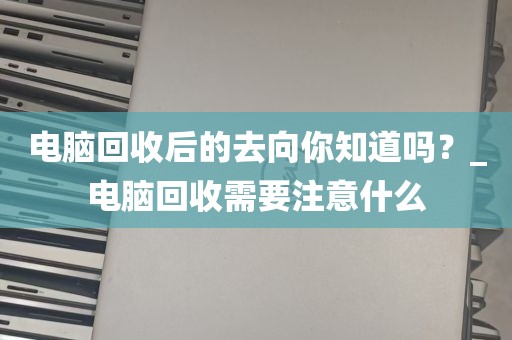电脑回收后的去向你知道吗？_电脑回收需要注意什么