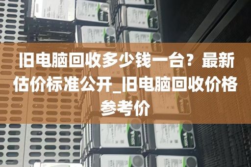 旧电脑回收多少钱一台？最新估价标准公开_旧电脑回收价格参考价