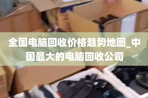 全国电脑回收价格趋势地图_中国最大的电脑回收公司
