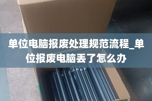 单位电脑报废处理规范流程_单位报废电脑丢了怎么办
