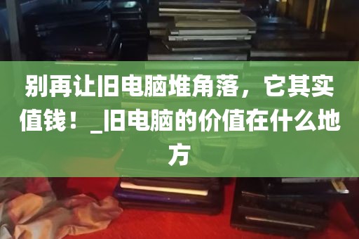 别再让旧电脑堆角落，它其实值钱！_旧电脑的价值在什么地方
