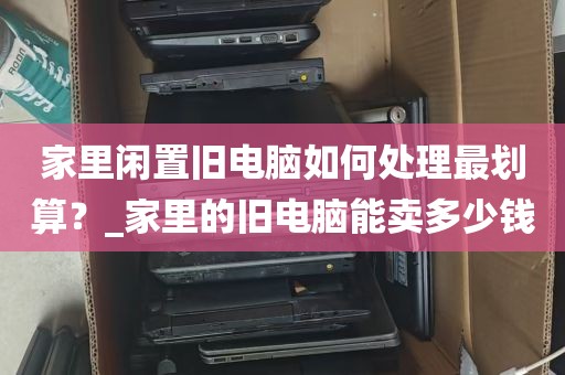 家里闲置旧电脑如何处理最划算？_家里的旧电脑能卖多少钱