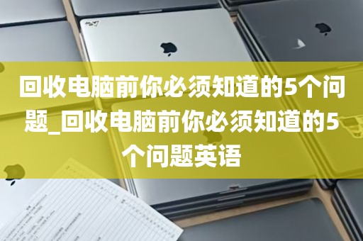 回收电脑前你必须知道的5个问题_回收电脑前你必须知道的5个问题英语
