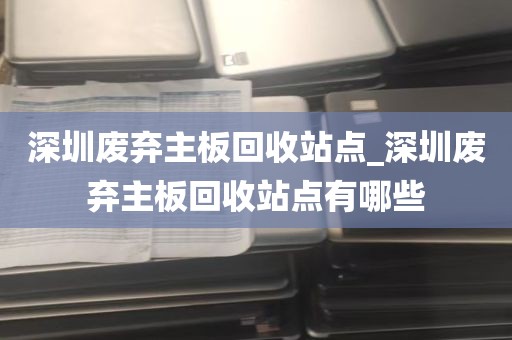 深圳废弃主板回收站点_深圳废弃主板回收站点有哪些