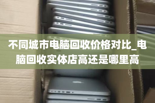 不同城市电脑回收价格对比_电脑回收实体店高还是哪里高