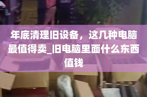 年底清理旧设备，这几种电脑最值得卖_旧电脑里面什么东西值钱