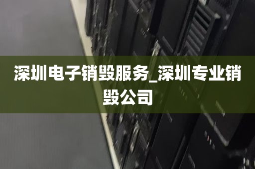 深圳电子销毁服务_深圳专业销毁公司