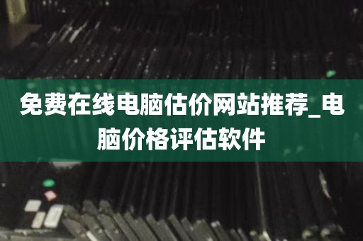 免费在线电脑估价网站推荐_电脑价格评估软件