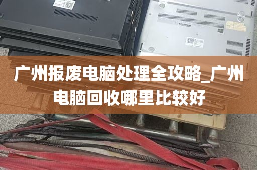 广州报废电脑处理全攻略_广州电脑回收哪里比较好