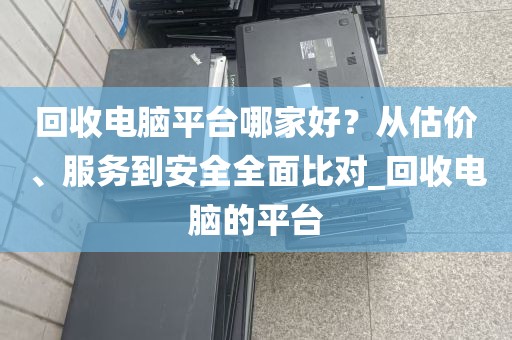 回收电脑平台哪家好？从估价、服务到安全全面比对_回收电脑的平台