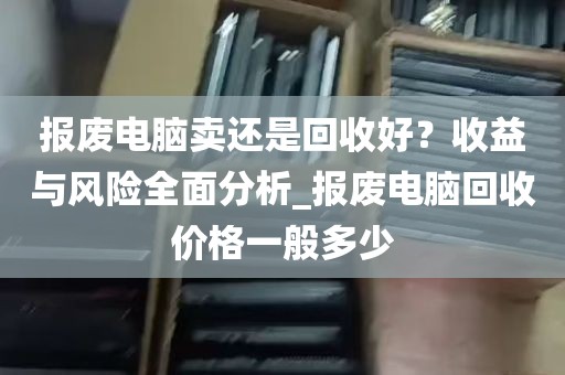 报废电脑卖还是回收好？收益与风险全面分析_报废电脑回收价格一般多少