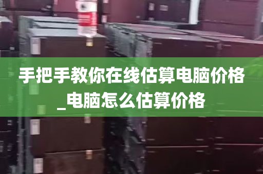 手把手教你在线估算电脑价格_电脑怎么估算价格