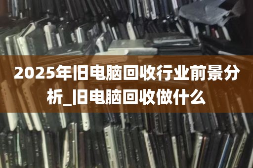 2025年旧电脑回收行业前景分析_旧电脑回收做什么