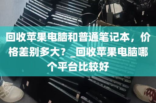 回收苹果电脑和普通笔记本，价格差别多大？_回收苹果电脑哪个平台比较好