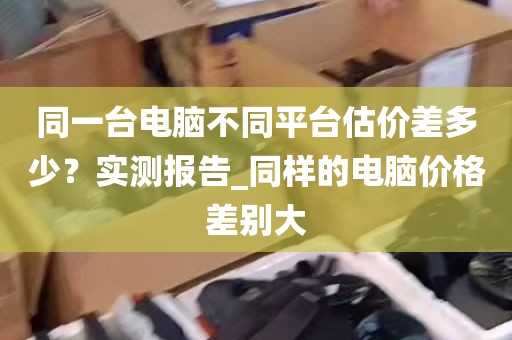 同一台电脑不同平台估价差多少？实测报告_同样的电脑价格差别大