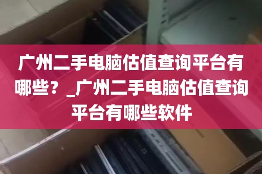 广州二手电脑估值查询平台有哪些？_广州二手电脑估值查询平台有哪些软件