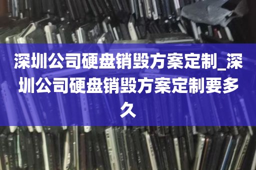 深圳公司硬盘销毁方案定制_深圳公司硬盘销毁方案定制要多久