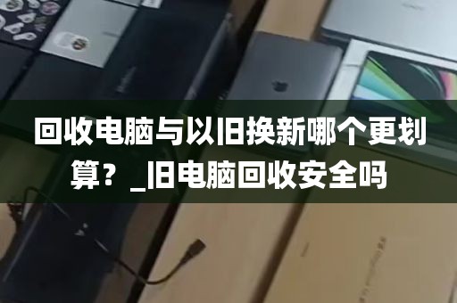 回收电脑与以旧换新哪个更划算？_旧电脑回收安全吗