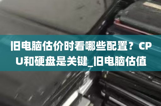 旧电脑估价时看哪些配置？CPU和硬盘是关键_旧电脑估值
