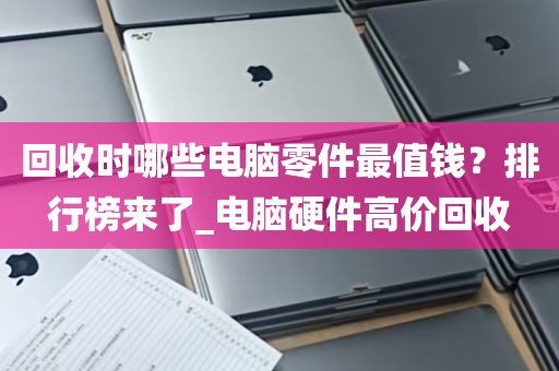 回收时哪些电脑零件最值钱？排行榜来了_电脑硬件高价回收