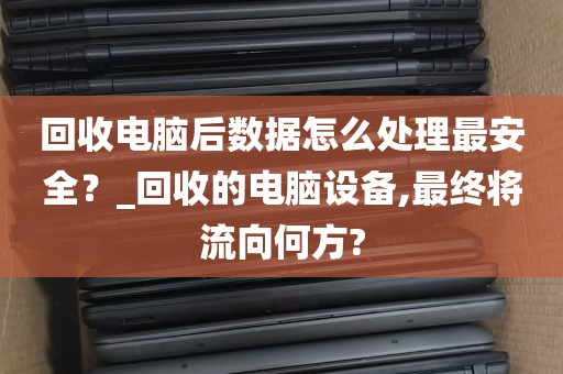 回收电脑后数据怎么处理最安全？_回收的电脑设备,最终将流向何方?