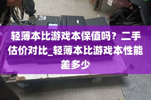轻薄本比游戏本保值吗？二手估价对比_轻薄本比游戏本性能差多少