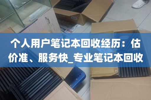 个人用户笔记本回收经历：估价准、服务快_专业笔记本回收